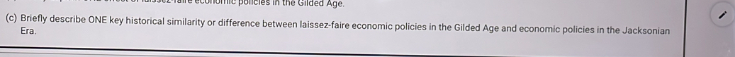 omic policies in the Gilded Age. 
(c) Briefly describe ONE key historical similarity or difference between laissez-faire economic policies in the Gilded Age and economic policies in the Jacksonian 
Era.