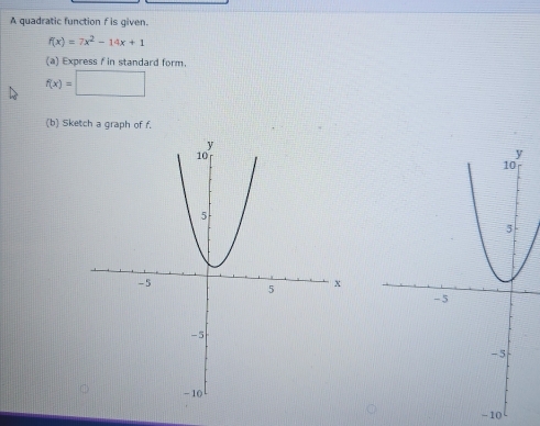 A quadratic function f is given.
f(x)=7x^2-14x+1
(a) Express f in standard form.
f(x)=□
(b) Sketch a graph of f.
-10