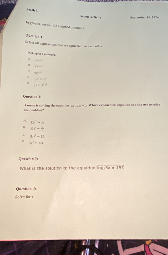 Math 3
Group Activity September 16, 2024
In groups, answer the assigned questions
Question 1:
Select all expressions that are equivalent to each other
Pick up to 3 answers.
A 3^(□ -□)
B. 3^((2-2x))
C 9(3)^2
D. (3^2* 3)^2
E (3* 3^x)^2
Question 2:
Janene is solving the equation log _10324=2 Which exponential equation can she use to solve
the problem?
A 324^2=3x
B. 324^7= 2/3 
C (3x)^2=324
D. 3x^2=324
Question 3:
What is the solution to the equation log _25x=15? 
Question 4:
Solve for x.