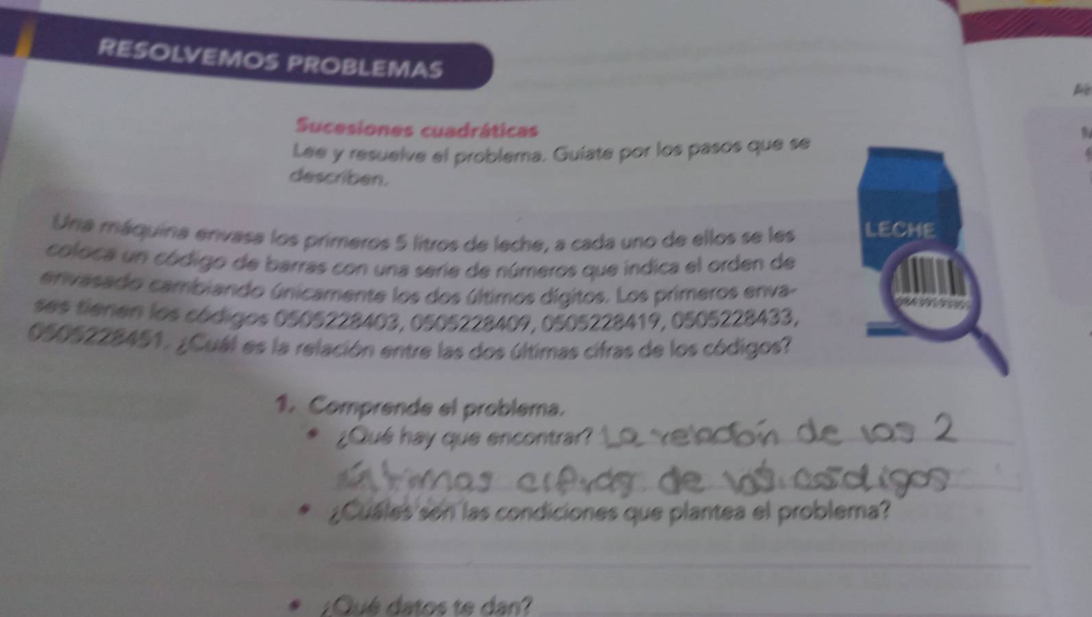 RESOLVEMOS PROBLEMAS 
Sucesiones cuadráticas 
Lee y resuelve el problema. Guiate por los pasos que se 
describen. 
Una máquina envasa los primeros 5 litros de leche, a cada uno de ellos se les LECHE 
coloca un código de barras con una serie de números que indica el orden de 
envasado cambiando únicamente los dos últimos dígitos. Los primeros enva- 
ses fienen los códigos 0505228403, 0505228409, 0505228419, 0505228433,
0505228451. ¿Cuál es la relación entre las dos últimas cifras de los códigos? 
1. Comprende el problema. 
¿Qué hay que encontra? 
¿Cuáles sen las condiciones que plantea el problema? 
_ 
¿Qué datos te dan?