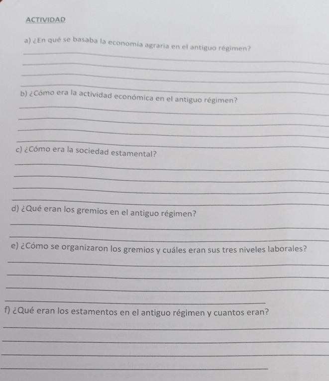 ACTIVIDAD 
_ 
a) ¿En qué se basaba la economía agraria en el antiguo régimen? 
_ 
_ 
_ 
_ 
b) ¿Cómo era la actividad económica en el antiguo régimen? 
_ 
_ 
_ 
c) ¿Cómo era la sociedad estamental? 
_ 
_ 
_ 
_ 
d) ¿Qué eran los gremios en el antiguo régimen? 
_ 
_ 
e) ¿Cómo se organizaron los gremios y cuáles eran sus tres niveles laborales? 
_ 
_ 
_ 
_ 
f) ¿Qué eran los estamentos en el antiguo régimen y cuantos eran? 
_ 
_ 
_ 
_