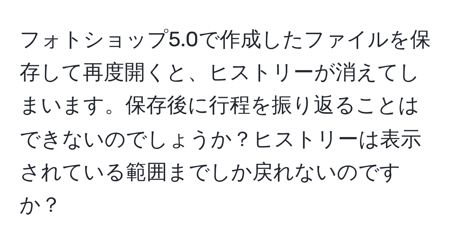 フォトショップ5.0で作成したファイルを保存して再度開くと、ヒストリーが消えてしまいます。保存後に行程を振り返ることはできないのでしょうか？ヒストリーは表示されている範囲までしか戻れないのですか？