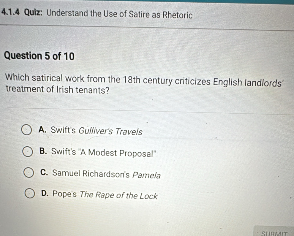 Understand the Use of Satire as Rhetoric
Question 5 of 10
Which satirical work from the 18th century criticizes English landlords'
treatment of Irish tenants?
A. Swift's Gulliver's Travels
B. Swift's "A Modest Proposal"
C. Samuel Richardson's Pamela
D. Pope's The Rape of the Lock
SUBMIT