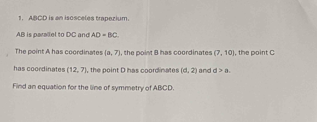 ABCD is an isosceles trapezium.
AB is parallel to DC and AD=BC. 
The point A has coordinates (a,7) , the point B has coordinates (7,10) , the point C
has coordinates (12,7) , the point D has coordinates (d,2) and d>a. 
Find an equation for the line of symmetry of ABCD.