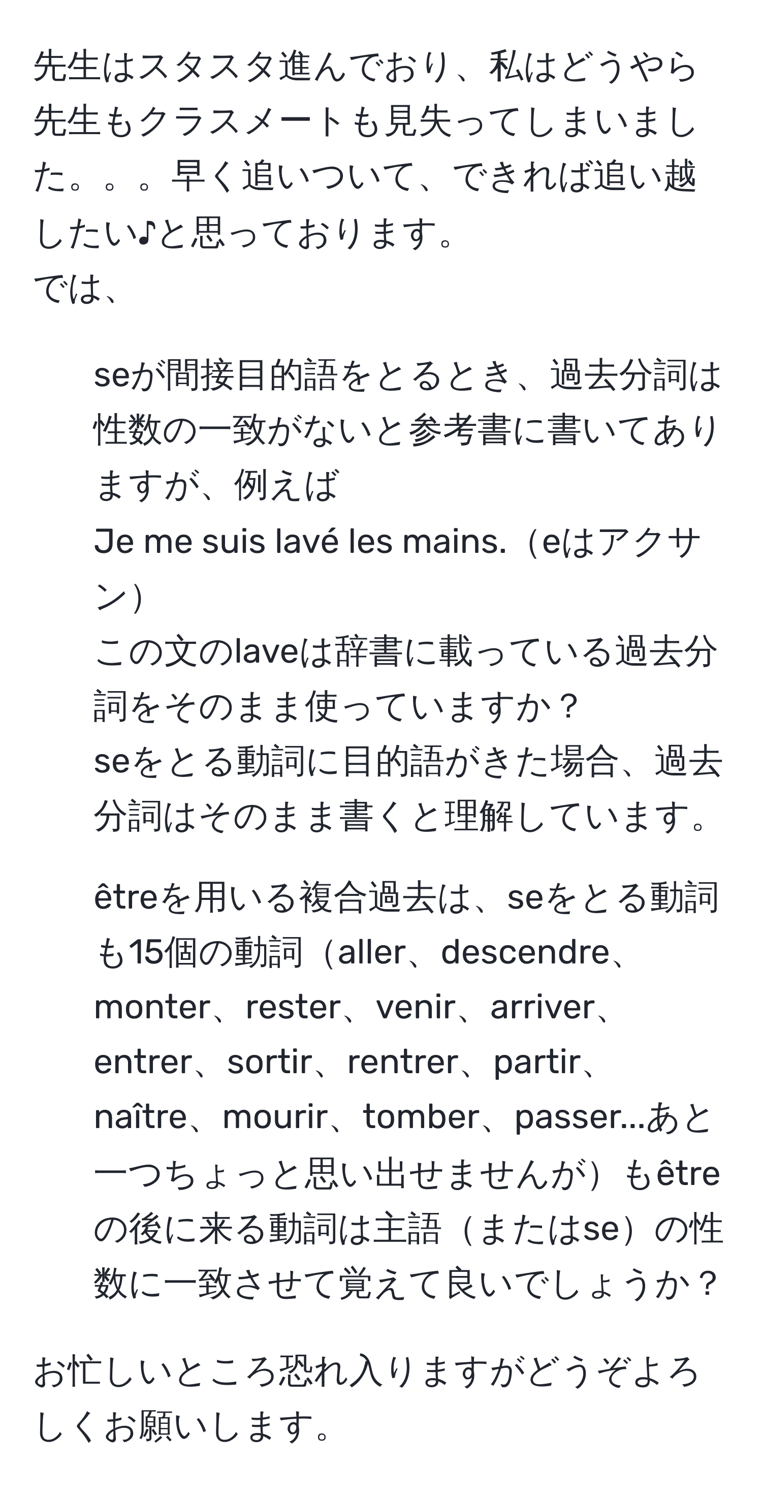 先生はスタスタ進んでおり、私はどうやら先生もクラスメートも見失ってしまいました。。。早く追いついて、できれば追い越したい♪と思っております。  
では、  
1. seが間接目的語をとるとき、過去分詞は性数の一致がないと参考書に書いてありますが、例えば  
Je me suis lavé les mains.eはアクサン  
この文のlaveは辞書に載っている過去分詞をそのまま使っていますか？  

seをとる動詞に目的語がきた場合、過去分詞はそのまま書くと理解しています。  

2. êtreを用いる複合過去は、seをとる動詞も15個の動詞aller、descendre、monter、rester、venir、arriver、entrer、sortir、rentrer、partir、naître、mourir、tomber、passer...あと一つちょっと思い出せませんがもêtreの後に来る動詞は主語またはseの性数に一致させて覚えて良いでしょうか？  

お忙しいところ恐れ入りますがどうぞよろしくお願いします。