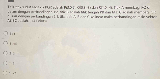 Titik-titik sudut segitiga PQR adalah P(3,0,6), Q(0,3,-3) dan R(1,0,-4). Titik A membagi PQ di
dalam dengan perbandingan 1:2 , titik B adalah titik tengah PR dan titik C adalah membagi QR
di luar dengan perbandingan 2:1. Jika titik A, B dan C kolinear maka perbandingan rasio vektor
AB:BC adalah.... (4 Points)
3:1
3:sqrt(5)
2:3
1:3
1:sqrt(5)