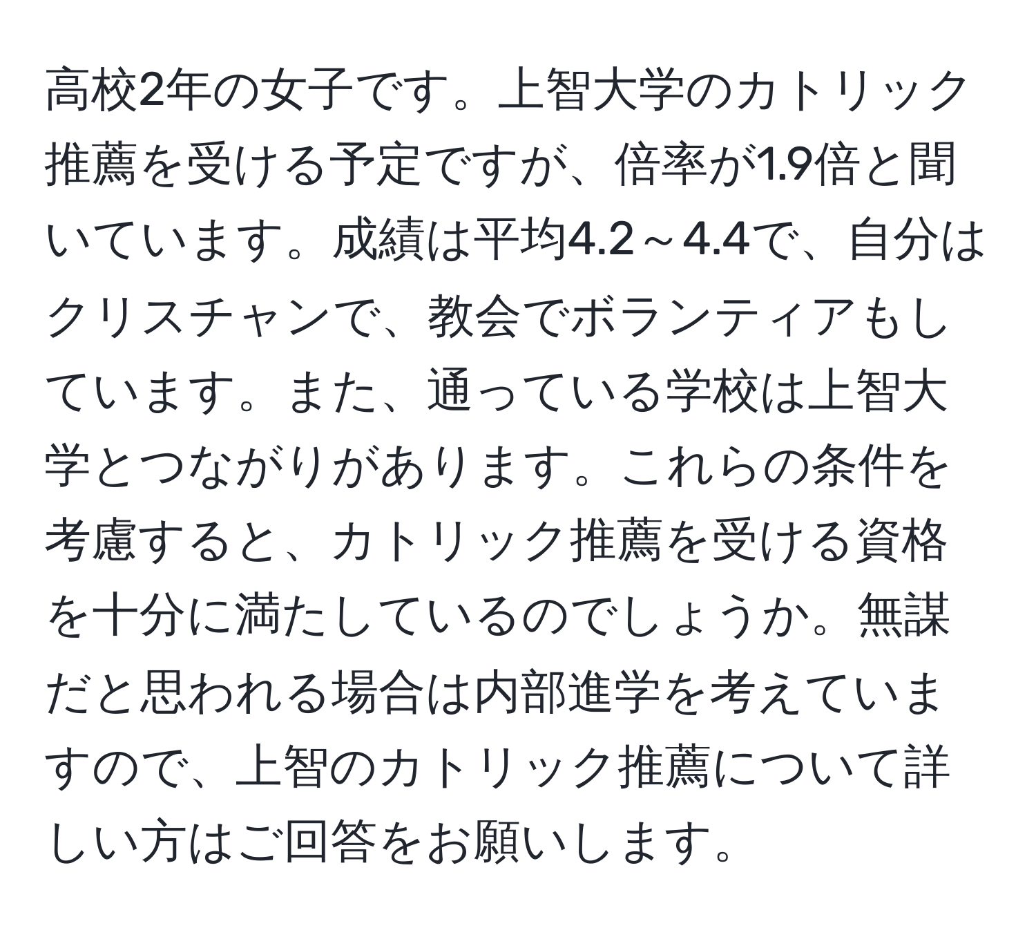 高校2年の女子です。上智大学のカトリック推薦を受ける予定ですが、倍率が1.9倍と聞いています。成績は平均4.2～4.4で、自分はクリスチャンで、教会でボランティアもしています。また、通っている学校は上智大学とつながりがあります。これらの条件を考慮すると、カトリック推薦を受ける資格を十分に満たしているのでしょうか。無謀だと思われる場合は内部進学を考えていますので、上智のカトリック推薦について詳しい方はご回答をお願いします。