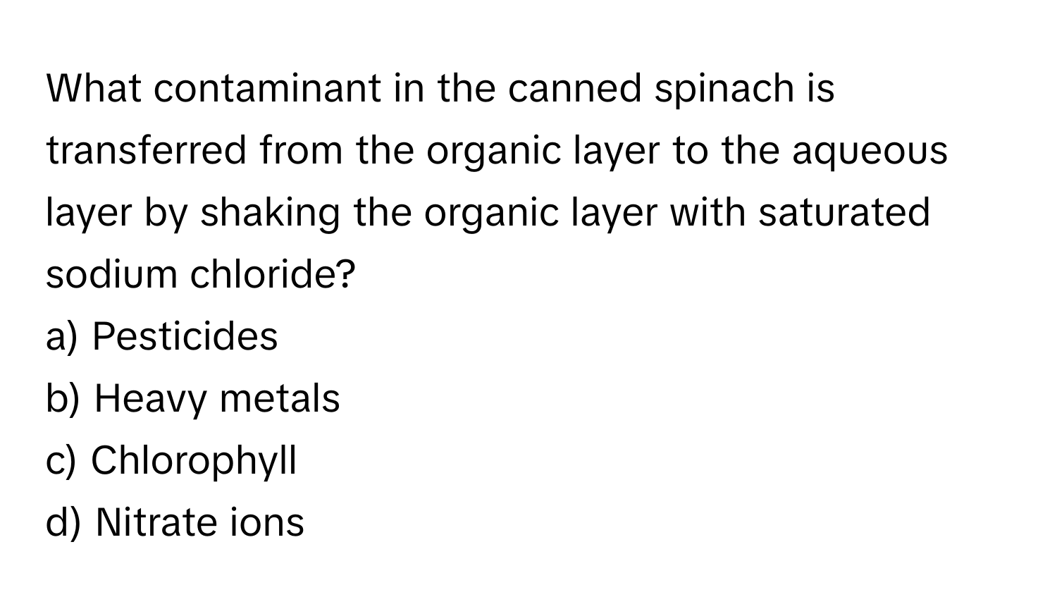 What contaminant in the canned spinach is transferred from the organic layer to the aqueous layer by shaking the organic layer with saturated sodium chloride?

a) Pesticides
b) Heavy metals
c) Chlorophyll
d) Nitrate ions