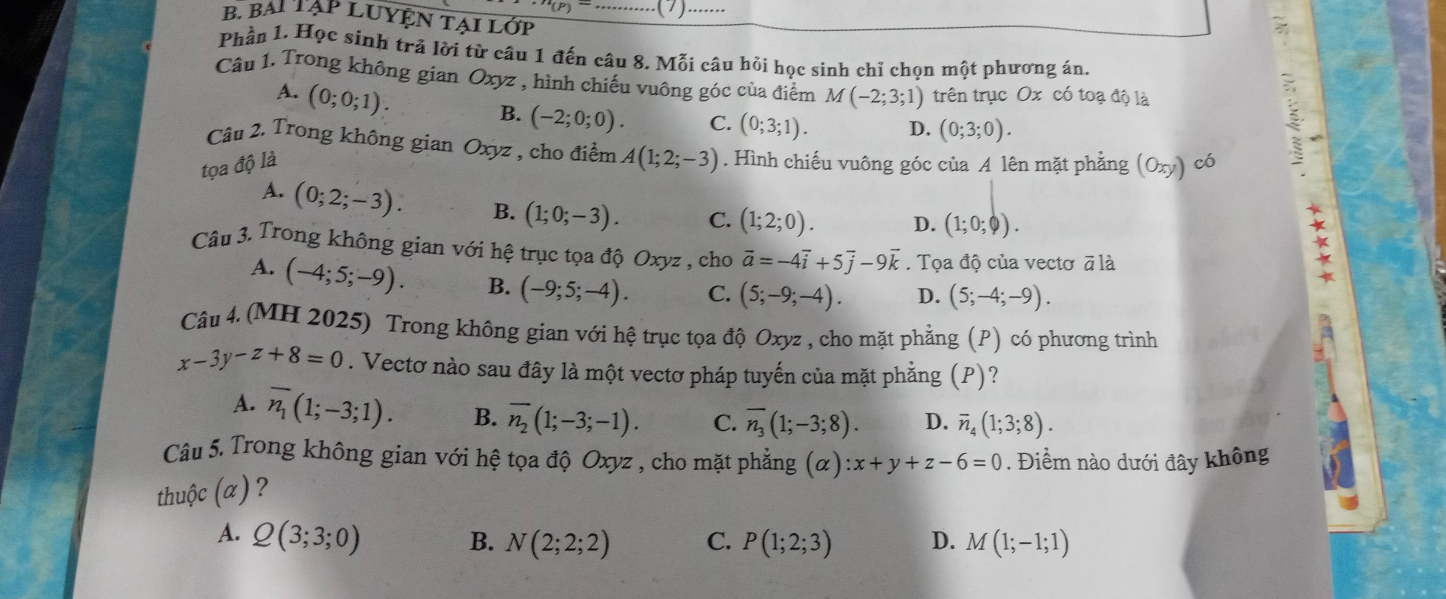 BAi TạP LUYỆN TẠi Lớp
Phần 1. Học sinh trả lời từ câu 1 đến câu 8. Mỗi câu hỏi học sinh chỉ chọn một phương án,
Câu 1. Trong không gian Oxyz , hình chiếu vuông góc của điểm M(-2;3;1) trên trục Ox có toạ độ là
A. (0;0;1).
B. (-2;0;0).
C. (0;3;1).
D. (0;3;0).
Câu 2. Trong không gian Oxyz , cho điểm A(1;2;-3)
tọa độ là . Hình chiếu vuông góc của A lên mặt phẳng (Oxy) có
A. (0;2;-3).
B. (1;0;-3).
C. (1;2;0). D. (1;0;varnothing ).
Câu 3. Trong không gian với hệ trục tọa độ Oxyz , cho vector a=-4vector i+5vector j-9vector k. Tọa độ của vectơ ā là
A. (-4;5;-9).
B. (-9;5;-4).
C. (5;-9;-4). D. (5;-4;-9).
Câu 4. (MH 2025) Trong không gian với hệ trục tọa độ Oxyz , cho mặt phẳng (P) có phương trình
x-3y-z+8=0. Vectơ nào sau đây là một vectơ pháp tuyến của mặt phẳng (P)?
A. overline n_1(1;-3;1). B. overline n_2(1;-3;-1). C. overline n_3(1;-3;8). D. overline n_4(1;3;8).
Câu 5. Trong không gian với hệ tọa độ Oxyz , cho mặt phẳng (alpha ):x+y+z-6=0. Điểm nào dưới đây không
thuộc (α) ?
A. Q(3;3;0) B. N(2;2;2) C. P(1;2;3) D. M(1;-1;1)