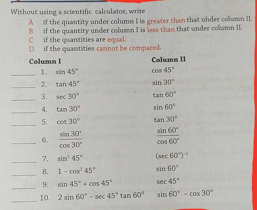 Without using a scientific calculator, write
A if the quantity under column I is greater than that under column II.
B if the quantity under column I is less than that under column II.
C if the quantities are equal.
D if the quantities cannot be compared.
Column I Column II
_1. sin 45° cos 45°
_2. tan 45° sin 30°
_3. sec 30° tan 60°
_4. tan 30° sin 60°
_5. cot 30°
tan 30°
_6.  sin 30°/cos 30° 
 sin 60°/cos 60° 
_7. sin^245° (sec 60°)^-1
_8. 1-cos^245°
sin 60°
_9. sin 45°+cos 45°
sec 45°
_10. 2sin 60°-sec 45°tan 60° sin 60°-cos 30°