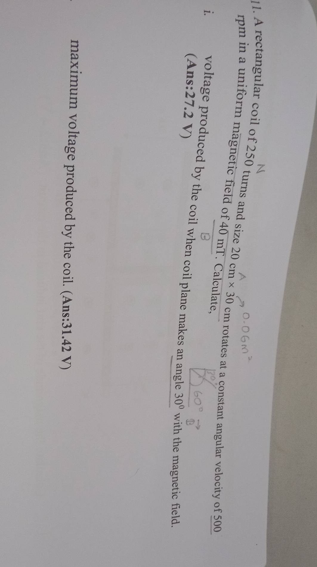 A rectangular coil of 250 turns and size 20cm* 30
rpm in a uniform magnetic field of 40 mT. Calculate,
cm rotates at a constant angular velocity of 500
i. 
voltage produced by the coil when coil plane makes an angle 30° with the magnetic field. 
(Ans: 27.2 V) 
maximum voltage produced by the coil. (Ans: 31.42 V)