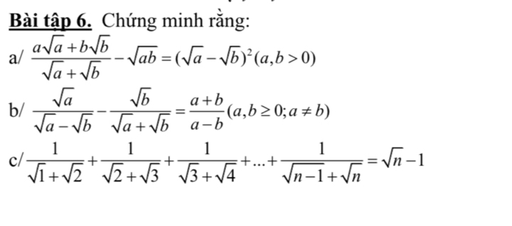 Bài tập 6. Chứng minh rằng: 
a/  (asqrt(a)+bsqrt(b))/sqrt(a)+sqrt(b) -sqrt(ab)=(sqrt(a)-sqrt(b))^2(a,b>0)
b/  sqrt(a)/sqrt(a)-sqrt(b) - sqrt(b)/sqrt(a)+sqrt(b) = (a+b)/a-b (a,b≥ 0;a!= b)
c/  1/sqrt(1)+sqrt(2) + 1/sqrt(2)+sqrt(3) + 1/sqrt(3)+sqrt(4) +...+ 1/sqrt(n-1)+sqrt(n) =sqrt(n)-1