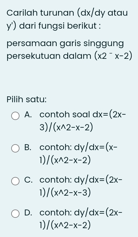 Carilah turunan (dx/dy atau
y') dari fungsi berikut :
persamaan garis singgung
persekutuan dalam (x2^-x-2)
Pilih satu:
A. contoh soal dx=(2x-
3) /(x^(wedge)2-x-2)
B. contoh: dy/dx=(x-
1) /(x^(wedge)2-x-2)
C. contoh: dy/dx=(2x-
1) /(x^(wedge)2-x-3)
D. contoh: dy/dx=(2x-
1) /(x^(wedge)2-x-2)