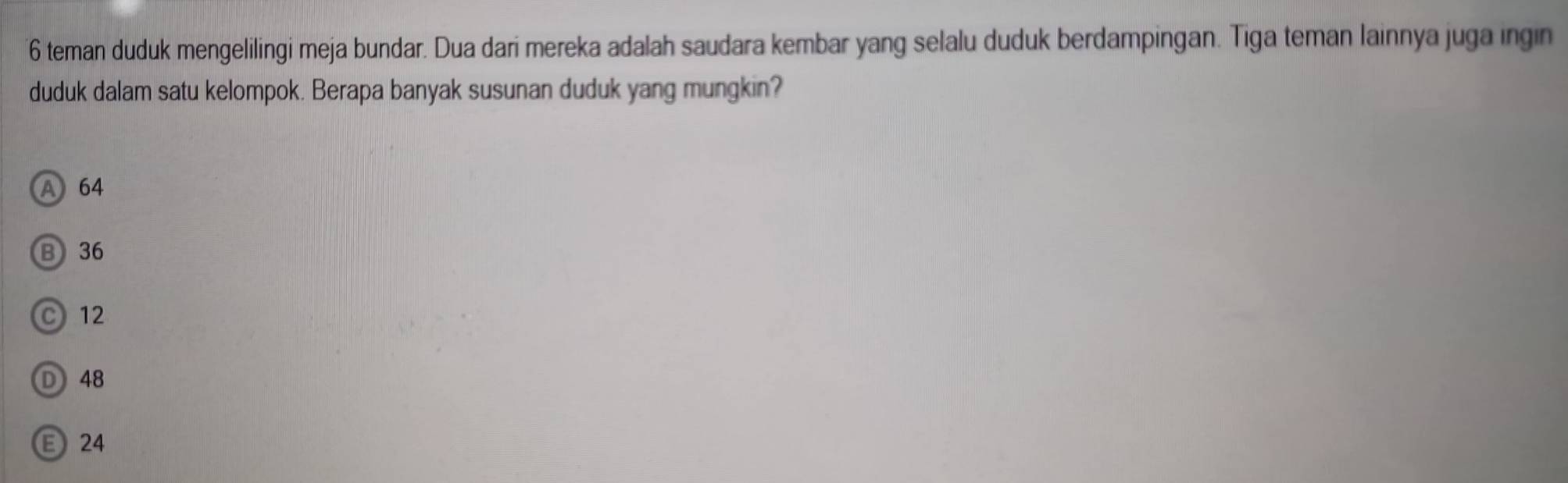 teman duduk mengelilingi meja bundar. Dua dari mereka adalah saudara kembar yang selalu duduk berdampingan. Tiga teman lainnya juga ingin
duduk dalam satu kelompok. Berapa banyak susunan duduk yang mungkin?
A 64
B 36
C 12
D 48
E 24