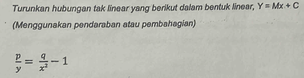 Turunkan hubungan tak linear yang berikut dalam bentuk linear, Y=Mx+C
(Menggunakan pendaraban atau pembahagian)
 p/y = q/x^2 -1