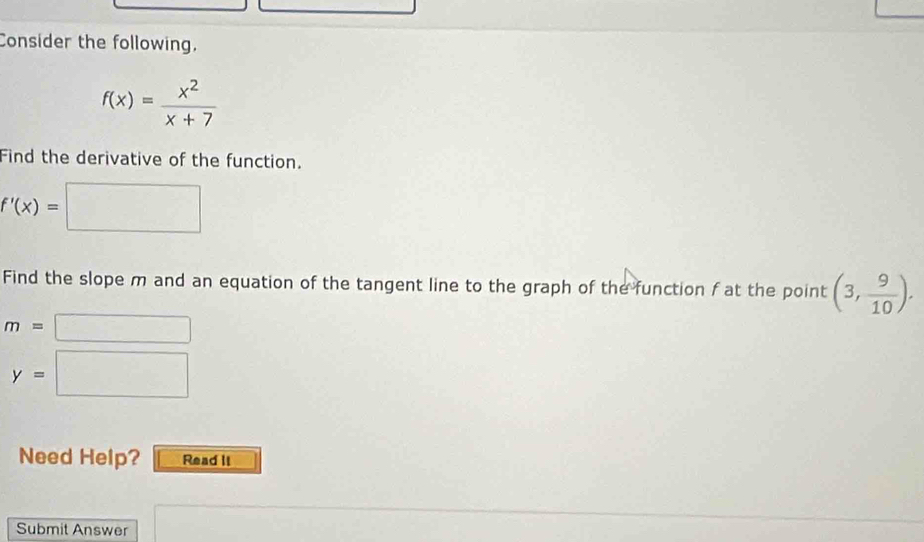 Consider the following.
f(x)= x^2/x+7 
Find the derivative of the function.
f'(x)=
Find the slope m and an equation of the tangent line to the graph of the function f at the point (3, 9/10 ).
m=
y=
Need Help? Read II 
Submit Answer