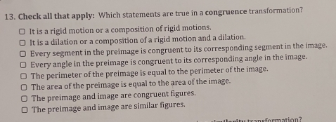 Check all that apply: Which statements are true in a congruence transformation?
□ It is a rigid motion or a composition of rigid motions.
It is a dilation or a composition of a rigid motion and a dilation.
Every segment in the preimage is congruent to its corresponding segment in the image.
Every angle in the preimage is congruent to its corresponding angle in the image.
The perimeter of the preimage is equal to the perimeter of the image.
The area of the preimage is equal to the area of the image.
The preimage and image are congruent figures.
The preimage and image are similar figures.
ansformation?