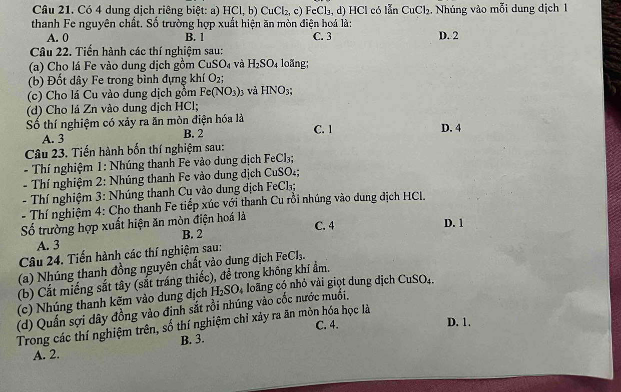 Có 4 dung dịch riêng biệt: a) HCl,b) CuCl_2,c) F eCl_3 , d) HCl có lẫn CuCl_2. Nhúng vào mỗi dung dịch 1
thanh Fe nguyên chất. Số trường hợp xuất hiện ăn mòn điện hoá là:
A. 0 B. 1 C. 3 D. 2
Câu 22. Tiến hành các thí nghiệm sau:
(a) Cho lá Fe vào dung dịch gồm CuSO_4 và H_2SO_4 long;
(b) Đốt dây Fe trong bình đựng khí O_2;
(c) Cho lá Cu vào dung dịch gồm Fe(NO_3) 3 và HNO_3;
(d) Cho lá Zn vào dung dịch HCl;
Số thí nghiệm có xảy ra ăn mòn điện hóa là
A. 3
B. 2 C. 1 D. 4
Câu 23. Tiến hành bốn thí nghiệm sau:
- Thí nghiệm 1: Nhúng thanh Fe vào dung dịch FeCl₃;
- Thí nghiệm 2: Nhúng thanh Fe vào dung dịch CuSO 4
- Thí nghiệm 3: Nhúng thanh Cu vào dung dịch FeCl₃;
- Thí nghiệm 4: Cho thanh Fe tiếp xúc với thanh Cu rồi nhúng vào dung dịch HCl.
Số trường hợp xuất hiện ăn mòn điện hoá là
C. 4 D. 1
B. 2
A. 3
Câu 24. Tiến hành các thí nghiệm sau:
(a) Nhúng thanh đồng nguyên chất vào dung dịch Fe Cl_3.
(b) Cắt miếng sắt tây (sắt tráng thiếc), để trong không khí ẩm.
(c) Nhúng thanh kẽm vào dung dịch H_2SO_4 loãng có nhỏ vài giọt dung dịch CuSO_4.
(d) Quấn sợi dây đồng vào định sắt rồi nhúng vào cốc nước muối.
C. 4. D. 1.
Trong các thí nghiệm trên, số thí nghiệm chỉ xảy ra ăn mòn hóa học là
B. 3.
A. 2.