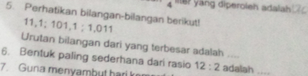 lit? yang diperoleh adalah 
5. Perhatikan bilangan-bilangan berikut!
11, 1; 101, 1; 1,011
Urutan bilangan dari yang terbesar adalah .... 
6. Bentuk paling sederhana dari rasio 12:2 adalah .... 
7. Guna menyambut hari k