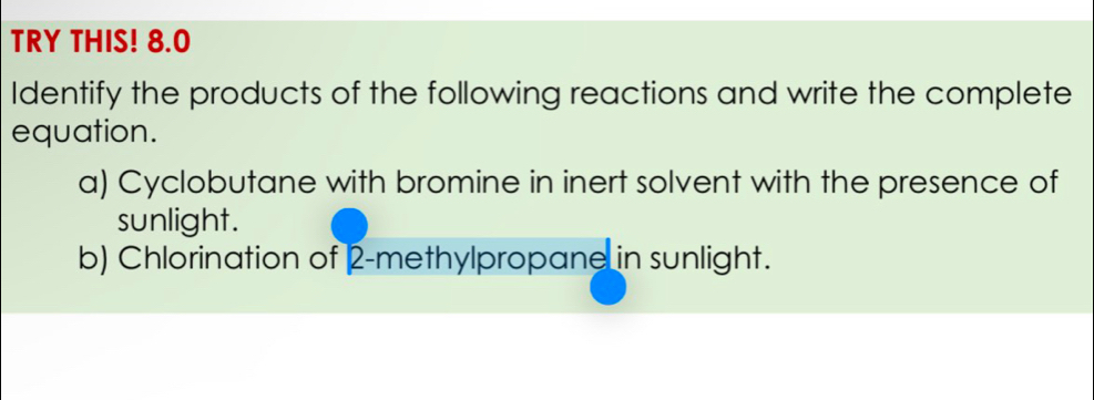 TRY THIS! 8.0 
Identify the products of the following reactions and write the complete 
equation. 
a) Cyclobutane with bromine in inert solvent with the presence of 
sunlight. 
b) Chlorination of 2 -methylpropane in sunlight.