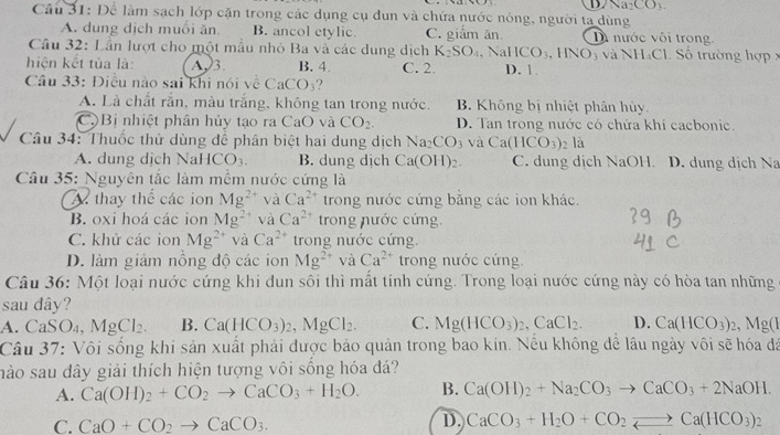 D. Na_2CO_3.
Câu 31: Để làm sạch lớp cặn trong các dụng cụ dun và chứa nước nóng, người ta dùng
A. dung dịch muôi ăn. B. ancol etylic. C. giắm ăn Di nước vôi trong
Câu 32: Lần lượt cho một mẫu nhỏ Ba và các dung dịch K_2SO_4 IICO_3 ,HNO_3 và NH₄Cl. Số trường hợp x
hiện kết tủa là: A3. B. 4. C. 2. , Na D. 1
Câu 33: Điều nào sai khi nói về  ( CaCO_3
A. Là chất rắn, màu trắng, không tan trong nước. B. Không bị nhiệt phân hủy.
C.Bị nhiệt phân hủy tạo ra CaO và CO_2. D. Tan trong nước có chứa khi cacbonic.
Câu 34: Thuốc thử dùng để phân biệt hai dung dịch Na_2CO_3 và Ca(HCO_3) , 1a
A. dung dịch NaI ICO_3. B. dung dịch Ca(OH)_2. C. dung dịch NaOH. D. dung dịch Na
Câu 35: Nguyên tắc làm mềm nước cứng là
A thay thể các ion Mg^(2+) và Ca^(2+) trong nước cứng bằng các ion khác.
B. oxi hoá các ion Mg^(2+) và Ca^(2+) trong nước cứng.
C. khử các ion Mg^(2+) và Ca^(2+) trong nước cứng.
D. làm giảm nồng độ các ion Mg^(2+) và Ca^(2+) trong nước cứng
Câu 36: Một loại nước cứng khi đun sôi thì mất tính cứng. Trong loại nước cứng này có hòa tan những
sau dây?
A. Ca SO MgCl_2. B. Ca(HCO_3)_2,MgCl_2. C. Mg(HCO_3)_2,CaCl_2. D. Ca(HCO_3)_2,Mg(I
Câu 37: Vôi sống khi sản xuất phải được bảo quản trong bao kin. Nếu không để lâu ngày vôi sẽ hóa đá
nào sau dây giải thích hiện tượng vôi sống hóa đá?
A. Ca(OH)_2+CO_2to CaCO_3+H_2O. B. Ca(OH)_2+Na_2CO_3to CaCO_3+2NaOH.
C. CaO+CO_2to CaCO_3.
D. CaCO_3+H_2O+CO_2leftharpoons Ca(HCO_3)_2