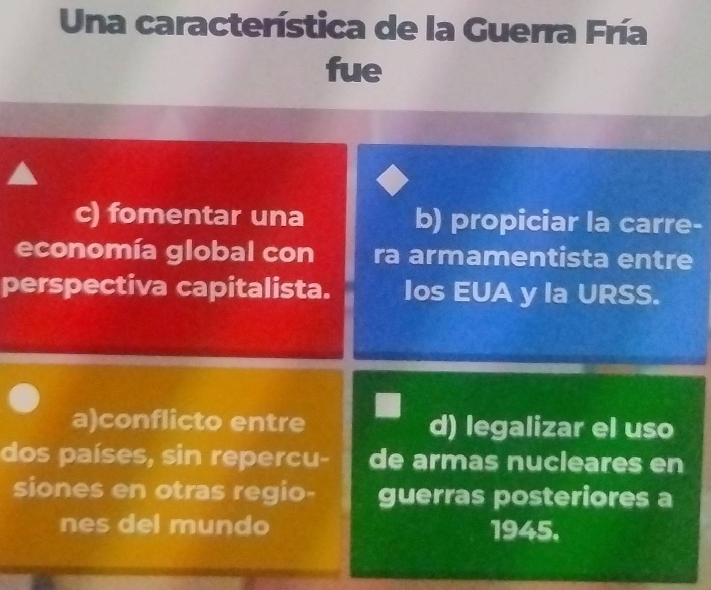 Una característica de la Guerra Fría
fue
c) fomentar una b) propiciar la carre-
economía global con ra armamentista entre
perspectiva capitalista. los EUA y la URSS.
a)conflicto entre d) legalizar el uso
dos países, sin repercu- de armas nucleares en
siones en otras regio-
guerras posteriores a
nes del mundo 1945.