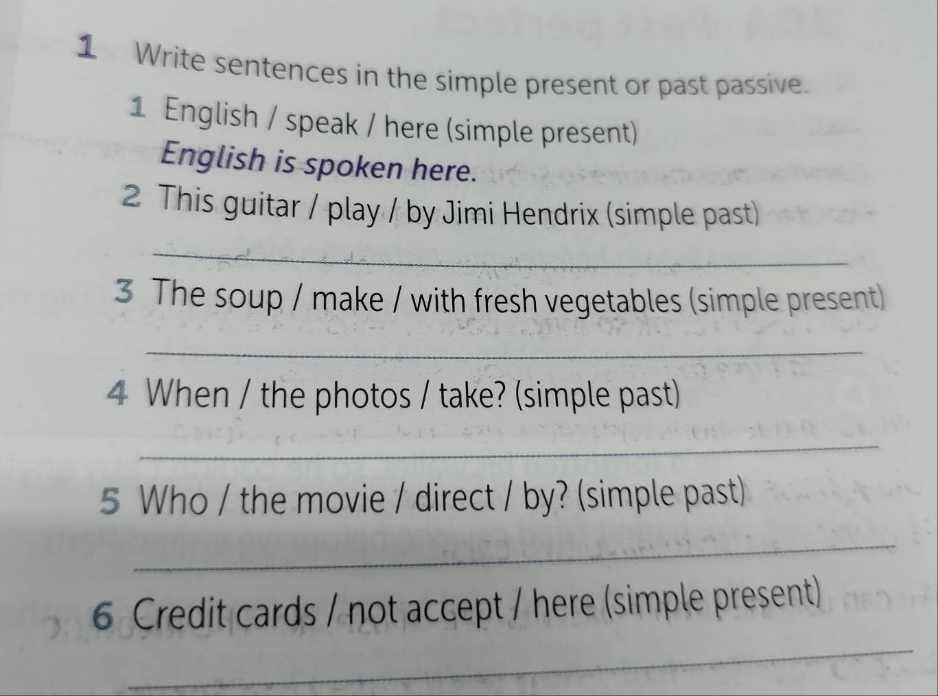 Write sentences in the simple present or past passive. 
1 English / speak / here (simple present) 
English is spoken here. 
2 This guitar / play / by Jimi Hendrix (simple past) 
_ 
3 The soup / make / with fresh vegetables (simple present) 
_ 
4 When / the photos / take? (simple past) 
_ 
5 Who / the movie / direct / by? (simple past) 
_ 
_ 
6 Credit cards / not accept / here (simple present)