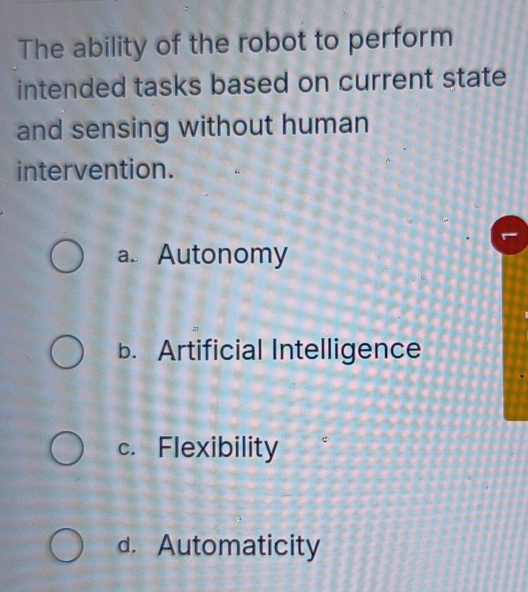 The ability of the robot to perform
intended tasks based on current state
and sensing without human
intervention.
a. Autonomy
b. Artificial Intelligence
c. Flexibility
d. Automaticity