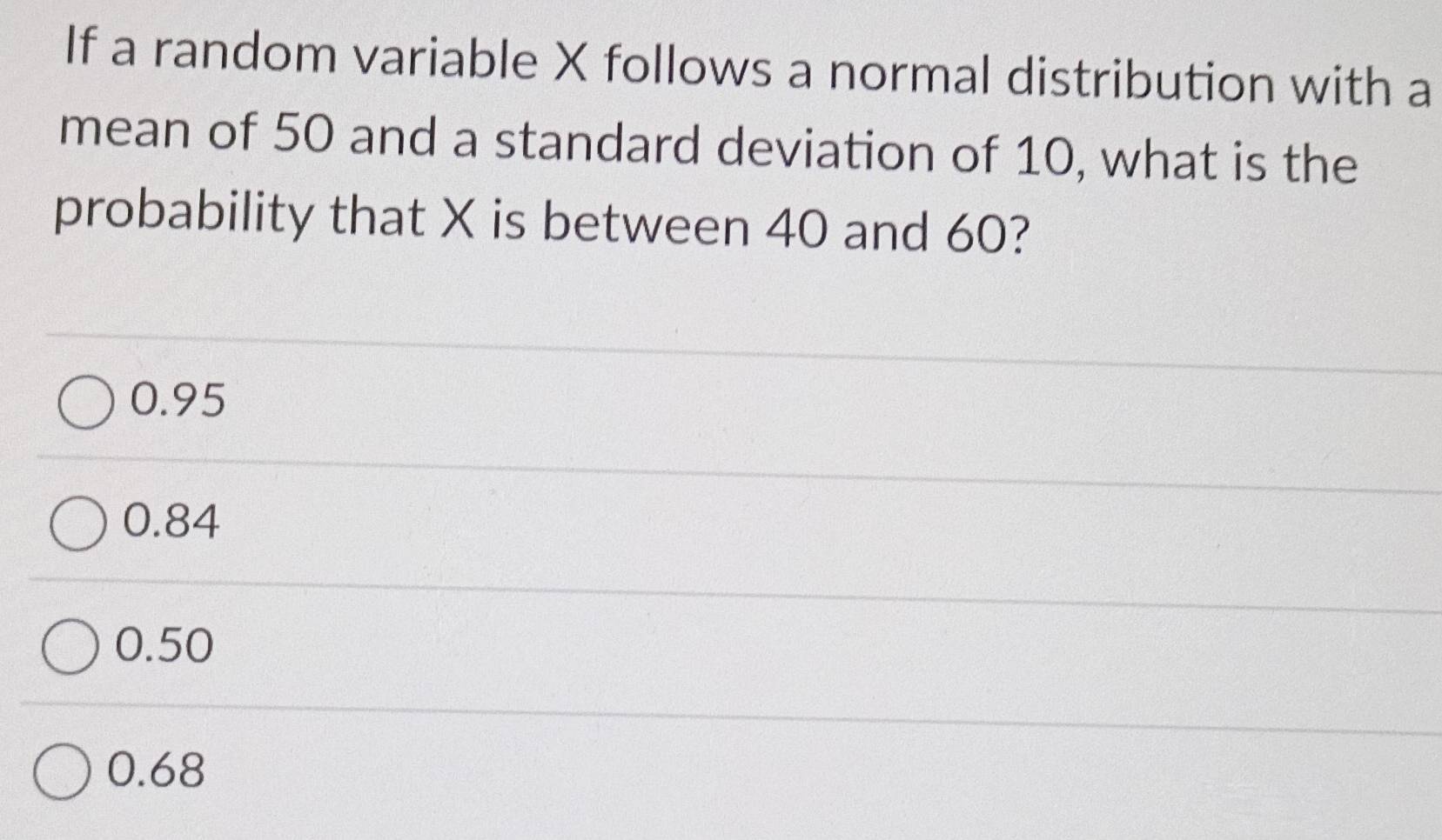 If a random variable X follows a normal distribution with a
mean of 50 and a standard deviation of 10, what is the
probability that X is between 40 and 60?
0.95
0.84
0.50
0.68