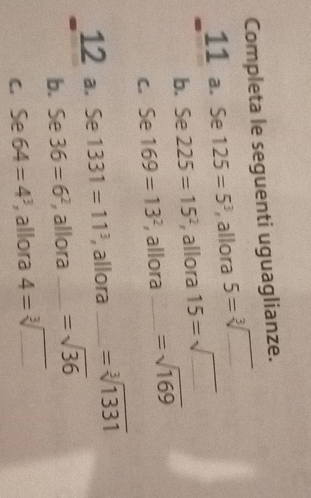 Completa le seguenti uguaglianze. 
11 a. Se 125=5^3 , allora 5=sqrt[3]()
b. Se 225=15^2 , allora 15=sqrt(_ )
c. Se 169=13^2 , allora_
=sqrt(169)
12 a. Se 1331=11^3 , allora_
=sqrt[3](1331)
b. Se 36=6^2 , allora_
=sqrt(36)
c. Se 64=4^3 , allora 4=sqrt[3](_ )