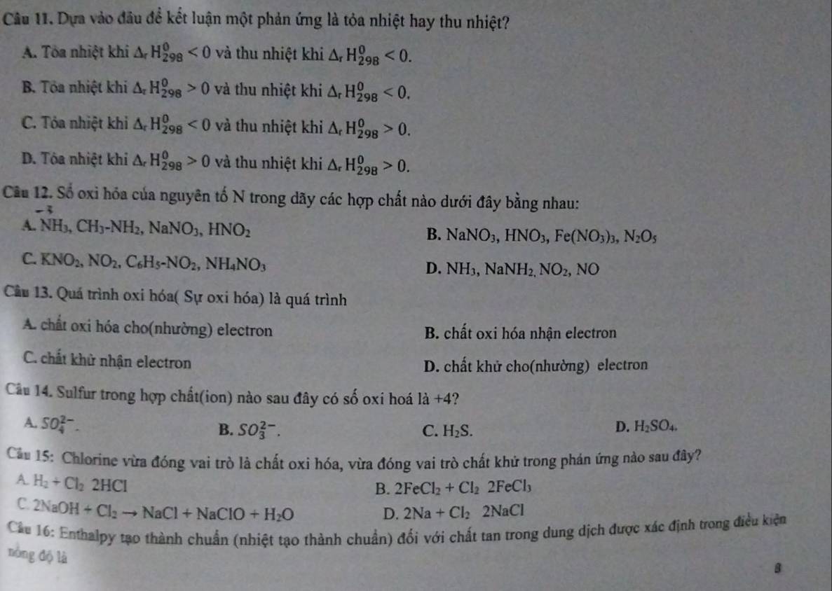 Dựa vào đầu đề kết luận một phản ứng là tỏa nhiệt hay thu nhiệt?
A. Tòa nhiệt khi △ _rH_(298)^(θ)<0</tex> và thu nhiệt khi △ _rH_(298)^0<0.
B. Tôa nhiệt khi △ _rH_(298)^0>0 và thu nhiệt khi △ _rH_(298)^0<0.
C. Tóa nhiệt khi △ _rH_(298)^0<0</tex> và thu nhiệt khi 1_r H_(298)^0>0.
D. Tôa nhiệt khi △ _rH_(298)^0>0 và thu nhiệt khi Δ H_(298)^0>0.
Cầu 12. Số oxi hóa của nguyên tố N trong dãy các hợp chất nào dưới đây bằng nhau:
-3
A. NH_3,CH_3-NH_2,NaNO_3,HNO_2 B. NaNO_3,HNO_3,Fe(NO_3)_3,N_2O_5
C. KNO_2,NO_2,C_6H_5-NO_2,NH_4NO_3
D. NH_3,NaNH_2,NO_2,NO
Cầu 13. Quá trình oxi hóa( Sự oxi hóa) là quá trình
A. chất oxi hóa cho(nhường) electron B. chất oxi hóa nhận electron
C. chất khử nhận electron D. chất khử cho(nhường) electron
Câầu 14. Sulfur trong hợp chất(ion) nào sau đây có : A oxi hoá 1a+4
A. SO_4^((2-).
B. SO_3^(2-). C. H_2)S.
D. H_2SO_4.
Cầu 15: Chlorine vừa đóng vai trò là chất oxi hóa, vừa đóng vai trò chất khử trong phán ứng nào sau đây?
A. H_2+Cl_22HCl
B. 2FeCl_2+Cl_22FeCl_3
C. 2NaOH+Cl_2to NaCl+NaClO+H_2O
D. 2Na+Cl_22NaCl
Cáu 16: Enthalpy tạo thành chuẩn (nhiệt tạo thành chuẩn) đối với chất tan trong dung dịch được xác định trong điều kiện
nòng độ là
B