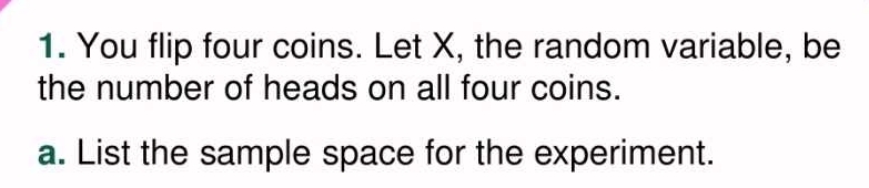 You flip four coins. Let X, the random variable, be 
the number of heads on all four coins. 
a. List the sample space for the experiment.