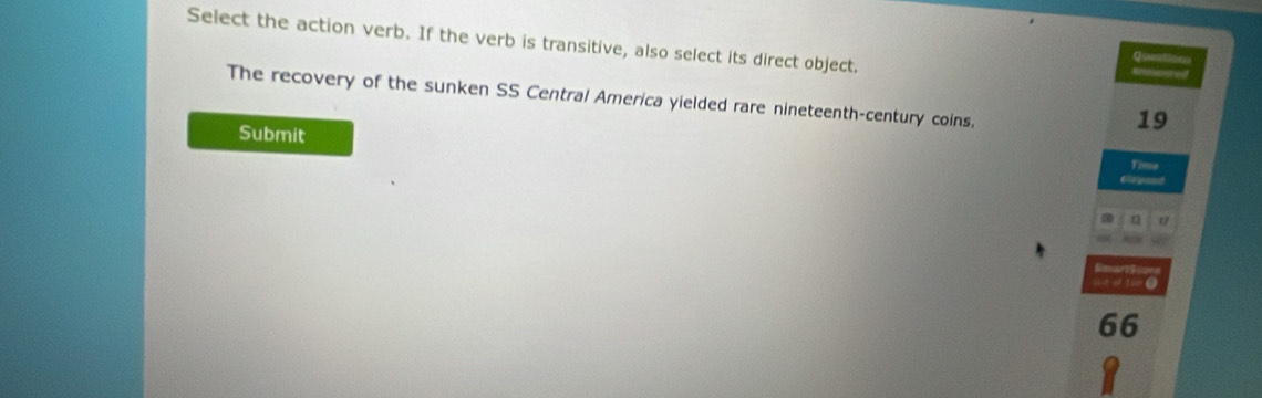 Select the action verb. If the verb is transitive, also select its direct object. 
Question 
Bered 
The recovery of the sunken SS Central America yielded rare nineteenth-century coins. 
Submit
19
Time 
a Q 
SmarSt 
t otú (
66