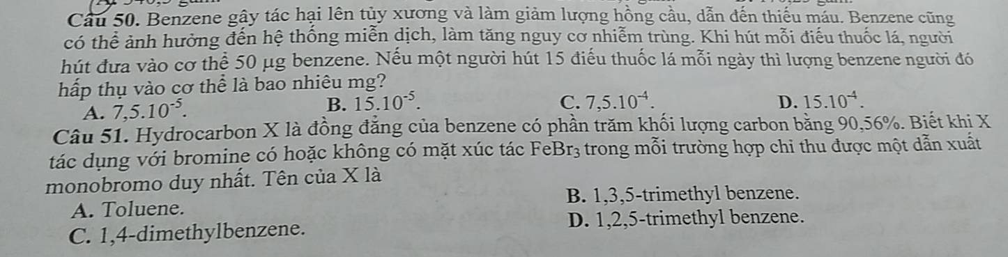 Benzene gây tác hại lên tủy xương và làm giảm lượng hồng cầu, dẫn đến thiếu máu. Benzene cũng
có thể ảnh hưởng đến hệ thống miễn dịch, làm tăng nguy cơ nhiễm trùng. Khi hút mỗi điểu thuốc lá, người
hút đưa vào cơ thể 50 μg benzene. Nếu một người hút 15 điểu thuốc lá mỗi ngày thì lượng benzene người đó
hấp thụ vào cơ thể là bao nhiêu mg?
A. 7,5.10^(-5).
B. 15.10^(-5). C. 7,5.10^(-4). D. 15.10^(-4). 
Câu 51. Hydrocarbon X là đồng đẳng của benzene có phần trăm khối lượng carbon bằng 90, 56%. Biết khi X
tác dụng với bromine có hoặc không có mặt xúc tác FeBr₃ trong mỗi trường hợp chi thu được một dẫn xuất
monobromo duy nhất. Tên của X là
B. 1, 3, 5 -trimethyl benzene.
A. Toluene.
D. 1, 2, 5 -trimethyl benzene.
C. 1, 4 -dimethylbenzene.