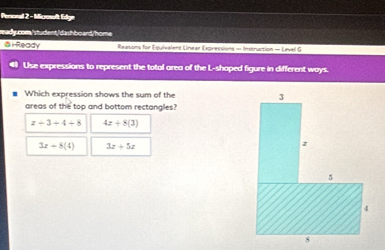 Personall 2 - Microsoft Edge
ready.com/student/dashboard/home
@ i Ready Reasons for Equivalent Linear Expressions — Instruction — Level G
Use expressions to represent the total area of the L-shaped figure in different ways.
Which expression shows the sum of the 
areas of the top and bottom rectangles?
x/ 3/ 4/ 8 4x+8(3)
3x+8(4) 3x+5x