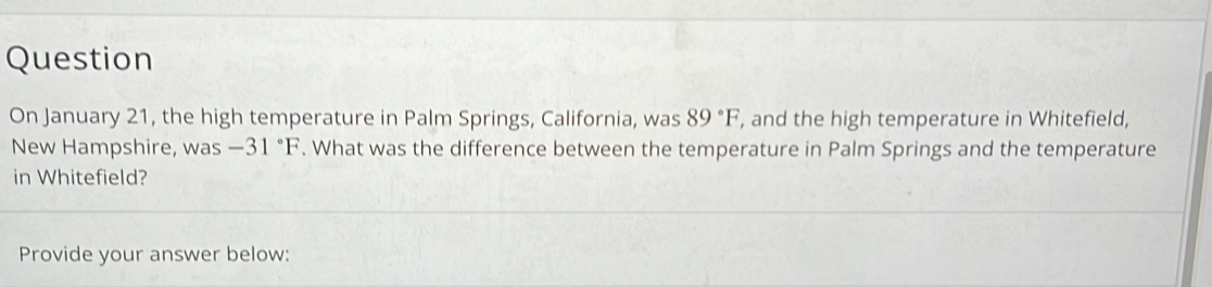 Question 
On January 21, the high temperature in Palm Springs, California, was 89°F , and the high temperature in Whitefield, 
New Hampshire, was -31°F. What was the difference between the temperature in Palm Springs and the temperature 
in Whitefield? 
Provide your answer below: