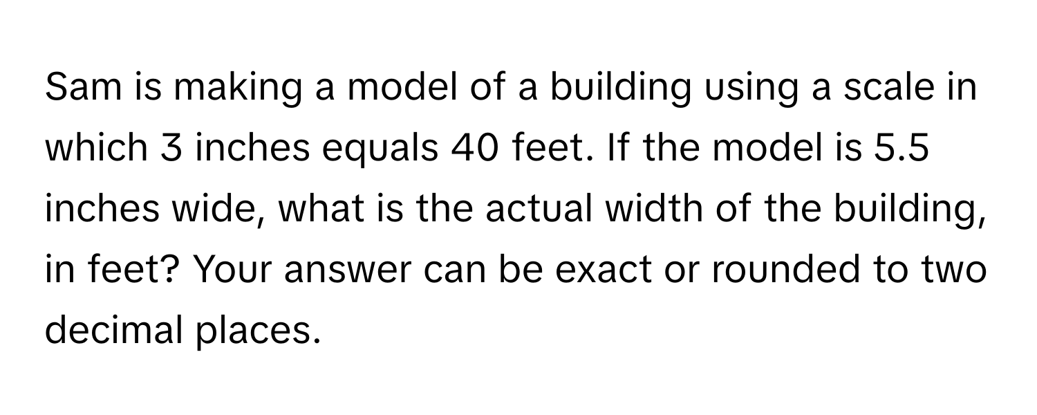 Sam is making a model of a building using a scale in which 3 inches equals 40 feet. If the model is 5.5 inches wide, what is the actual width of the building, in feet? Your answer can be exact or rounded to two decimal places.