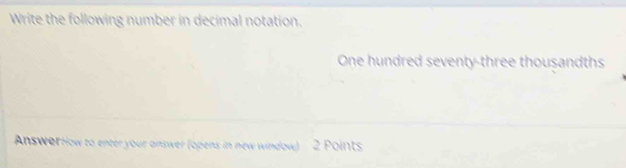 Write the following number in decimal notation. 
One hundred seventy-three thousandths 
AnswerHow to enter your answer (opens in new window) 2 Points