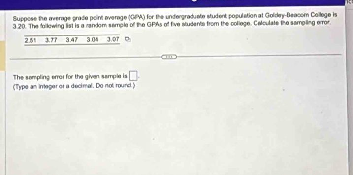 Suppose the average grade point average (GPA) for the undergraduate student population at Goldey-Beacom College is
3.20. The following list is a random sample of the GPAs of five students from the college. Calculate the sampling error,
2.51 3.77 3.47 3.04 3.07
The sampling error for the given sample is □. 
(Type an integer or a decimal. Do not round.)