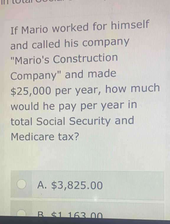 If Mario worked for himself
and called his company
"Mario's Construction
Company" and made
$25,000 per year, how much
would he pay per year in
total Social Security and
Medicare tax?
A. $3,825.00
B $1 163 00