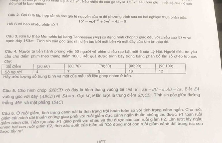 long có nhiệt độ là 65° F . Nếu nhiệt độ của gà tây là 150°F sau nửa giờ, nhiệt độ của nó sau
60 phút là bao nhiêu?
Câu 2. Gọi S là tập hợp tất cả các giá trị nguyên của m để phương trình sau có hai nghiệm thực phân biệt.
16^x-m.4^(x+1)+5m^2-45=0
Hỏi S có bao nhiêu phần tử ?
Câu 3. Kim tự tháp Memphis tại bang Tennessee (Mỹ) có dạng hình chóp tứ giác đều với chiều cao 98m và
cạnh đáy 180m . Tính sin của góc góc nhị diện tạo bởi mặt bên và mặt đáy của kim tự tháp đó.
Câu 4. Người ta tiến hành phỏng vấn 50 người về phim chiều rạp Lật mặt 6 của Lý Hải. Người điều tra yêu
cầu cho điểm phim theo thang điểm 100 . Kết quả được trình bày trong bảng phân bố tần số ghép lớp sau
Hãy ước lượng số trung bình và mốt của mẫu số liệu ghép nhóm ở trên.
Câu 5. Cho hình chóp SABCD có đáy là hình thang vuông tại 1và B . AB=BC=a,AD=2a. Biết SA
vuông góc với đáy (ABCD) và SA=a. Gọi M, N lần lượt là trung điểm SB,CD . Tính sin góc giữa đường
thẳng MN và mặt phẳng (SAC)
Câu 6. Ở ruồi giấm, tính trạng cánh dài là tính trạng trội hoàn toàn so với tính trạng cánh ngần. Cho ruồi
giám cái cánh dài thuần chủng giao phối với ruồi giấm đực cánh ngắn thuần chủng thu được F1 toàn ruồi
giám cánh dài. Tiếp tục cho F1 giao phối với nhau và thu được các con ruồi giấm F2. Lần lượt lấy ngẫu
nhiên hai con ruồi giám F2, tính xác suất của biển cổ "Có đúng một con ruồi giám cánh dài trong hai con
được lấy ra".
Hệt