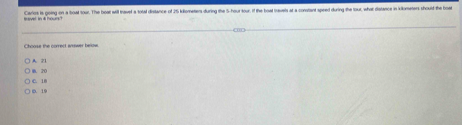 Carlos is going on a boat tour. The boat will travel a total distance of 25 kilometers during the 5-hour tour. If the boat travels at a constant speed during the tour, what distance in kilometers should the boat
travel in 4 hours?
Choose the correct answer below.
A. 21
B. 20
C. 18
D. 19