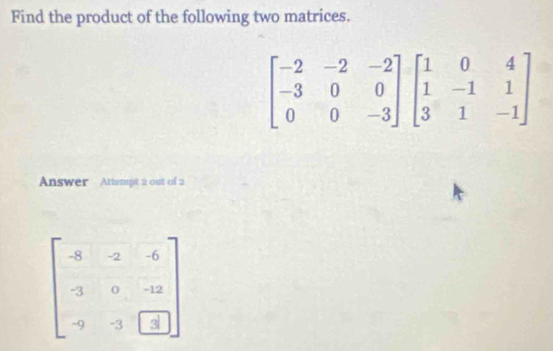 Find the product of the following two matrices.
Answer Attempt 2 out of 2
beginbmatrix -8&2&-6 -3&0&-12 -9&-3&1endbmatrix