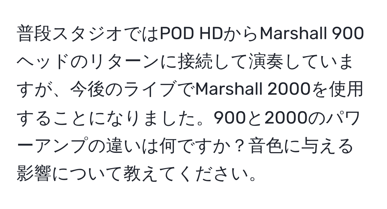 普段スタジオではPOD HDからMarshall 900ヘッドのリターンに接続して演奏していますが、今後のライブでMarshall 2000を使用することになりました。900と2000のパワーアンプの違いは何ですか？音色に与える影響について教えてください。