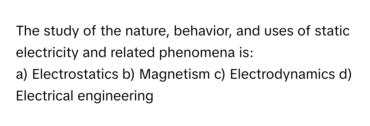 The study of the nature, behavior, and uses of static electricity and related phenomena is:

a) Electrostatics b) Magnetism c) Electrodynamics d) Electrical engineering