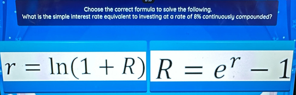 Choose the correct formula to solve the following. 
What is the simple interest rate equivalent to investing at a rate of 8% continuously compounded?
r=ln (1+R) R=e^r-1
||