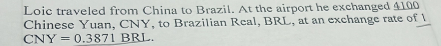 Loic traveled from China to Brazil. At the airport he exchanged 4100
Chinese Yuan, CNY, to Brazilian Real, BRL, at an exchange rate of l
CNY=0.3871_ BRL