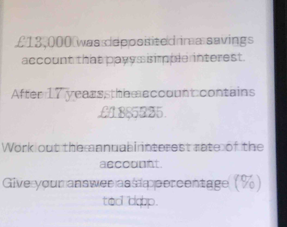 £13,000 was depposited ima savings 
account that payys simple interest. 
After 17 yearssthem account contains
£1885225. 
Work out the annuabi interest rate of the 
accounnt. 
Give your answee ass percentage (%) 
tad dop.