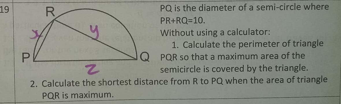 19 PQ is the diameter of a semi-circle where
PR+RQ=10. 
Without using a calculator: 
1. Calculate the perimeter of triangle
Q PQR so that a maximum area of the 
semicircle is covered by the triangle. 
2. Calculate the shortest distance from R to PQ when the area of triangle
PQR is maximum.