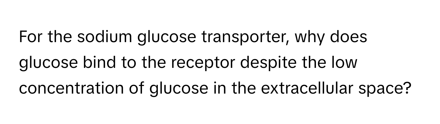 For the sodium glucose transporter, why does glucose bind to the receptor despite the low concentration of glucose in the extracellular space?